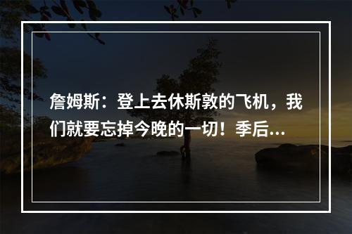 詹姆斯：登上去休斯敦的飞机，我们就要忘掉今晚的一切！季后赛想淘汰对手太