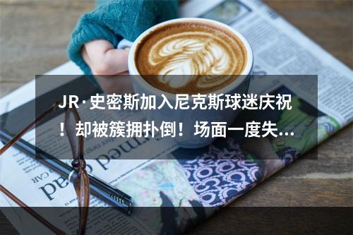 JR·史密斯加入尼克斯球迷庆祝！却被簇拥扑倒！场面一度失控！