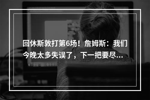 回休斯敦打第6场！詹姆斯：我们今晚太多失误了，下一把要尽量减少犯错！
