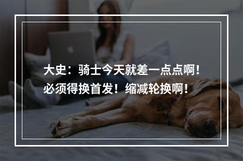 大史：骑士今天就差一点点啊！必须得换首发！缩减轮换啊！