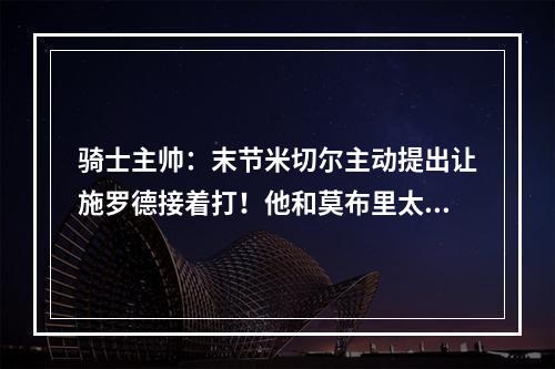 骑士主帅：末节米切尔主动提出让施罗德接着打！他和莫布里太无私