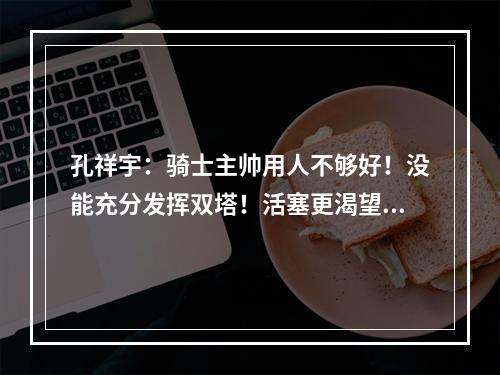 孔祥宇：骑士主帅用人不够好！没能充分发挥双塔！活塞更渴望胜利