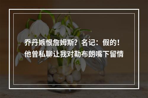 乔丹嫉恨詹姆斯？名记：假的！他曾私聊让我对勒布朗嘴下留情