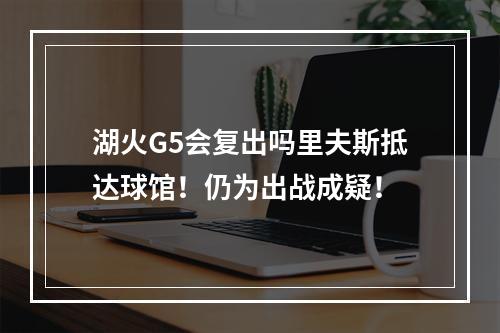 湖火G5会复出吗里夫斯抵达球馆！仍为出战成疑！