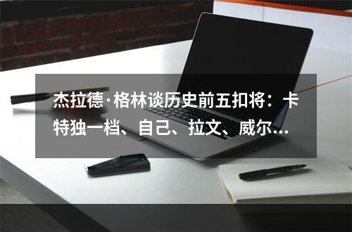 杰拉德·格林谈历史前五扣将：卡特独一档、自己、拉文、威尔金斯、坎普