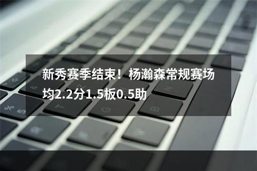 新秀赛季结束！杨瀚森常规赛场均2.2分1.5板0.5助