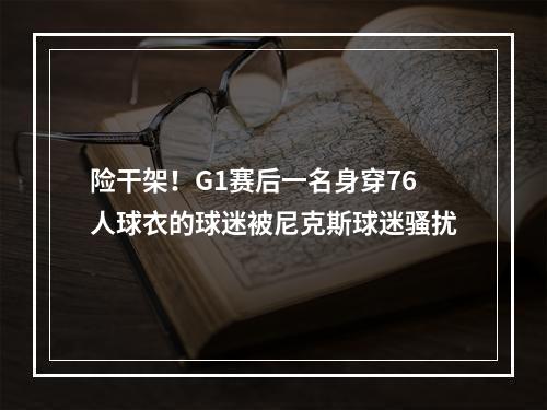 险干架！G1赛后一名身穿76人球衣的球迷被尼克斯球迷骚扰