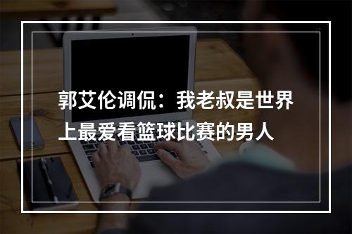 郭艾伦调侃：我老叔是世界上最爱看篮球比赛的男人