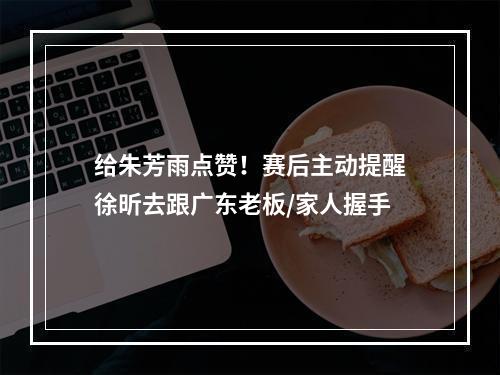 给朱芳雨点赞！赛后主动提醒徐昕去跟广东老板/家人握手