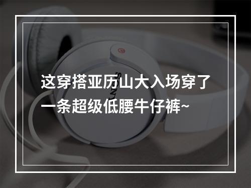 这穿搭亚历山大入场穿了一条超级低腰牛仔裤~