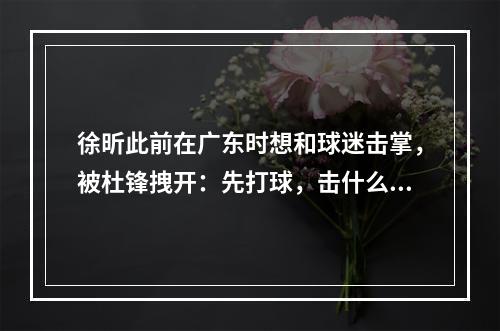 徐昕此前在广东时想和球迷击掌，被杜锋拽开：先打球，击什么掌