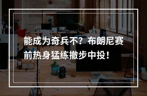 能成为奇兵不？布朗尼赛前热身猛练撤步中投！