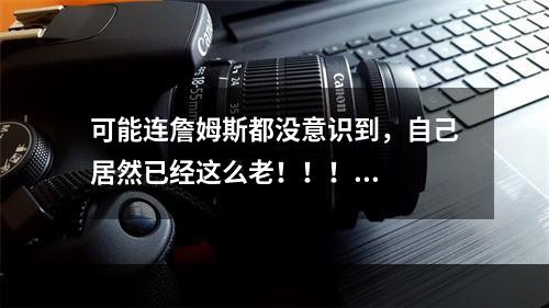 可能连詹姆斯都没意识到，自己居然已经这么老！！！...