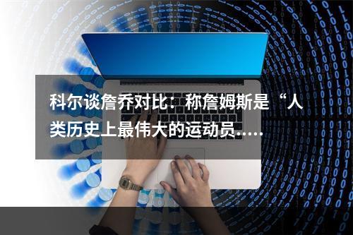 科尔谈詹乔对比：称詹姆斯是“人类历史上最伟大的运动员...
