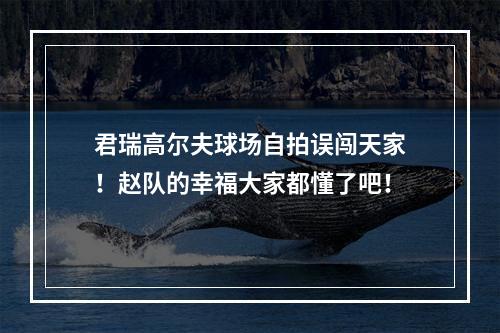 君瑞高尔夫球场自拍误闯天家！赵队的幸福大家都懂了吧！