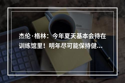 杰伦·格林：今年夏天基本会待在训练馆里！明年尽可能保持健康，少受伤