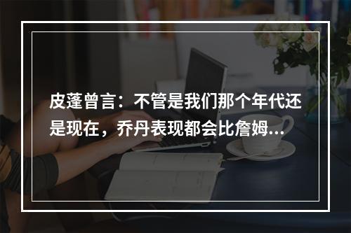 皮蓬曾言：不管是我们那个年代还是现在，乔丹表现都会比詹姆斯更好