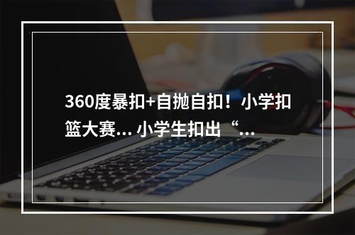 360度暴扣+自抛自扣！小学扣篮大赛... 小学生扣出“巨星级”表现