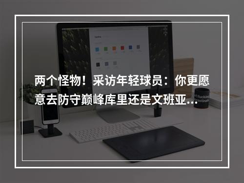 两个怪物！采访年轻球员：你更愿意去防守巅峰库里还是文班亚马？