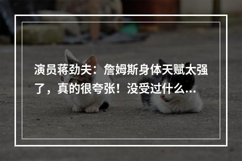演员蒋劲夫：詹姆斯身体天赋太强了，真的很夸张！没受过什么大伤