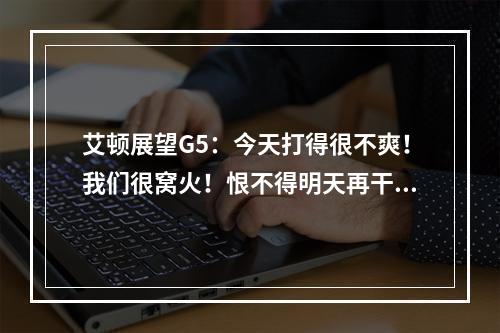 艾顿展望G5：今天打得很不爽！我们很窝火！恨不得明天再干1场
