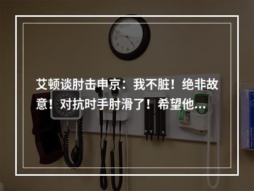 艾顿谈肘击申京：我不脏！绝非故意！对抗时手肘滑了！希望他没事