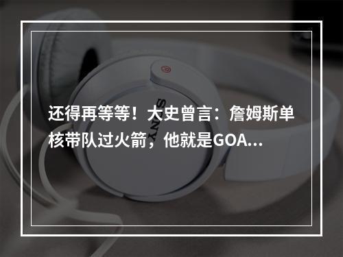 还得再等等！大史曾言：詹姆斯单核带队过火箭，他就是GOAT