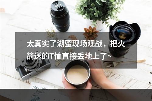 太真实了湖蜜现场观战，把火箭送的T恤直接丢地上了~