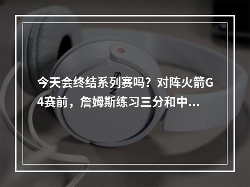 今天会终结系列赛吗？对阵火箭G4赛前，詹姆斯练习三分和中距离