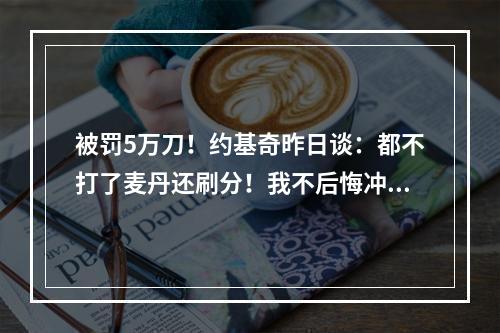 被罚5万刀！约基奇昨日谈：都不打了麦丹还刷分！我不后悔冲上去
