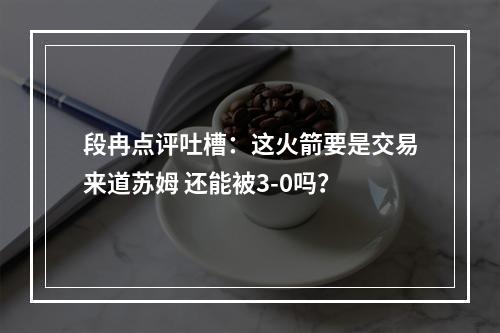 段冉点评吐槽：这火箭要是交易来道苏姆 还能被3-0吗？