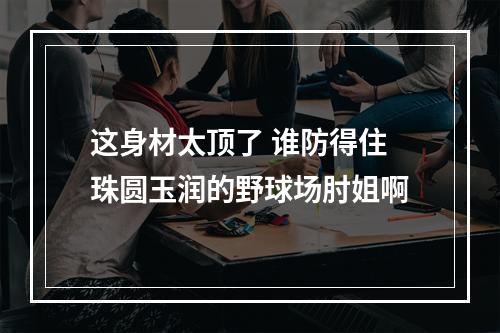 这身材太顶了 谁防得住珠圆玉润的野球场肘姐啊