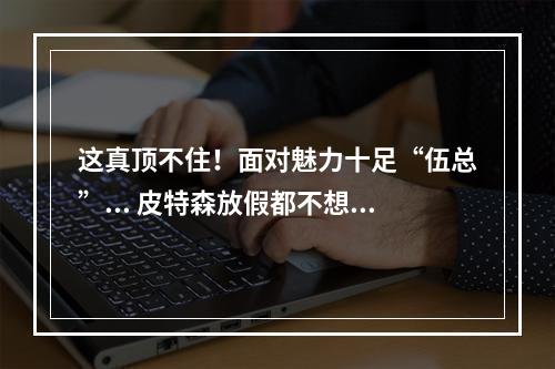 这真顶不住！面对魅力十足“伍总”... 皮特森放假都不想回家了..