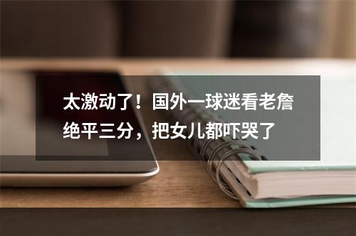 太激动了！国外一球迷看老詹绝平三分，把女儿都吓哭了