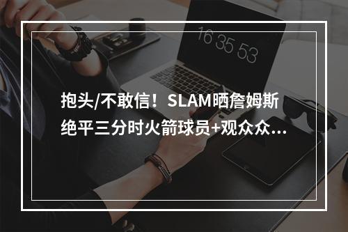 抱头/不敢信！SLAM晒詹姆斯绝平三分时火箭球员+观众众生相