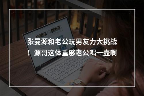 张曼源和老公玩男友力大挑战！源哥这体重够老公喝一壶啊