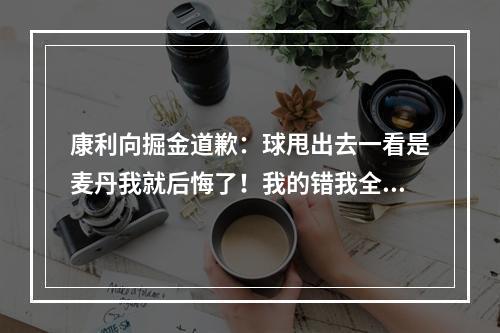 康利向掘金道歉：球甩出去一看是麦丹我就后悔了！我的错我全责！