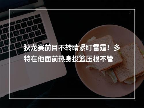 狄龙赛前目不转睛紧盯雷霆！多特在他面前热身投篮压根不管