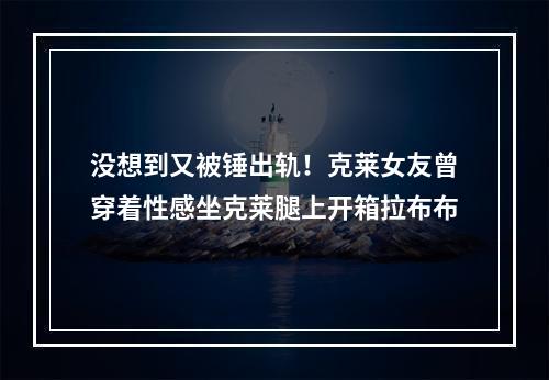 没想到又被锤出轨！克莱女友曾穿着性感坐克莱腿上开箱拉布布