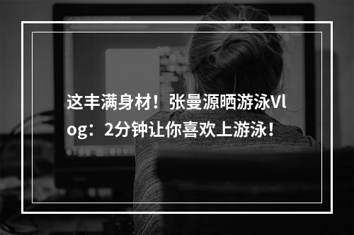 这丰满身材！张曼源晒游泳Vlog：2分钟让你喜欢上游泳！