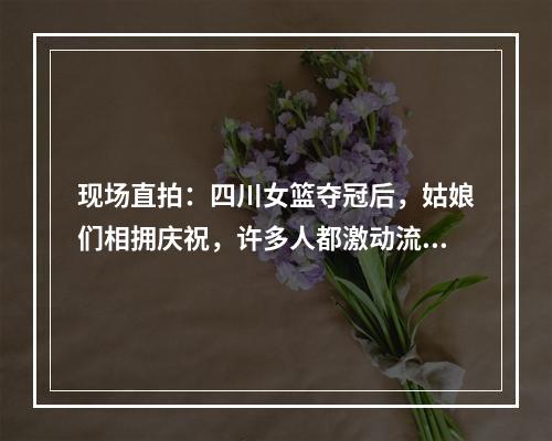 现场直拍：四川女篮夺冠后，姑娘们相拥庆祝，许多人都激动流泪