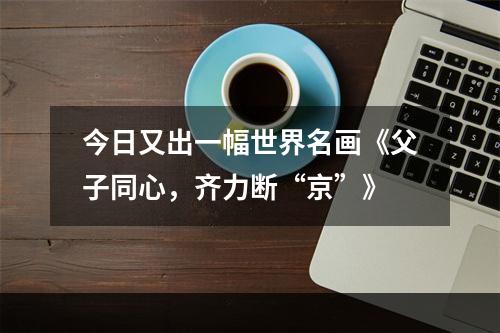 今日又出一幅世界名画《父子同心，齐力断“京”》