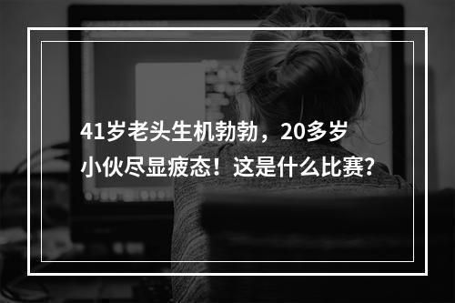 41岁老头生机勃勃，20多岁小伙尽显疲态！这是什么比赛？