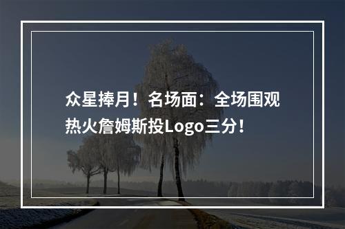 众星捧月！名场面：全场围观热火詹姆斯投Logo三分！
