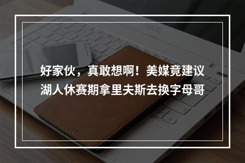 好家伙，真敢想啊！美媒竟建议湖人休赛期拿里夫斯去换字母哥