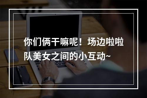 你们俩干嘛呢！场边啦啦队美女之间的小互动~