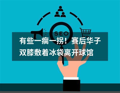 有些一瘸一拐！赛后华子双膝敷着冰袋离开球馆