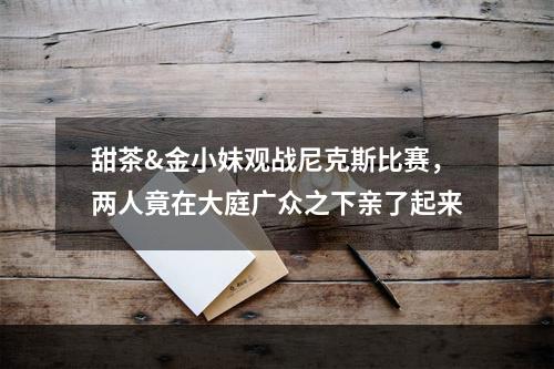 甜茶&金小妹观战尼克斯比赛，两人竟在大庭广众之下亲了起来