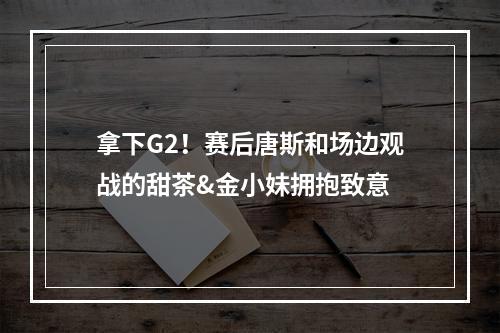 拿下G2！赛后唐斯和场边观战的甜茶&金小妹拥抱致意