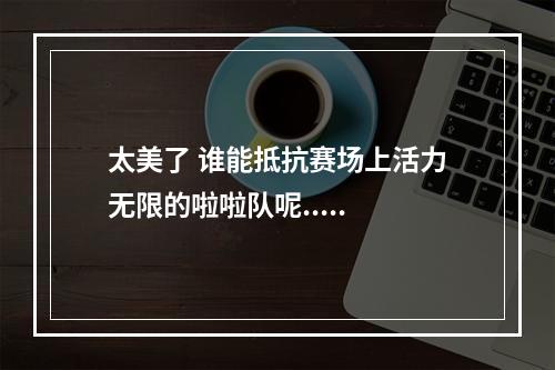 太美了 谁能抵抗赛场上活力无限的啦啦队呢.....